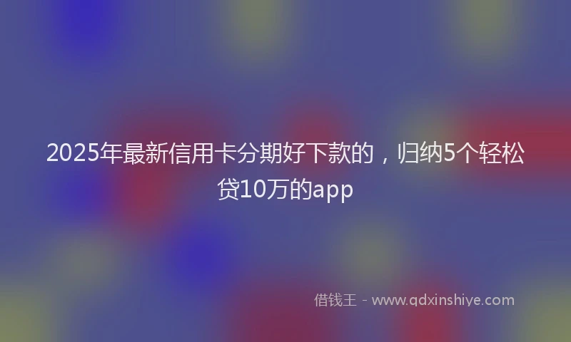 2025年最新信用卡分期好下款的，归纳5个轻松贷10万的app