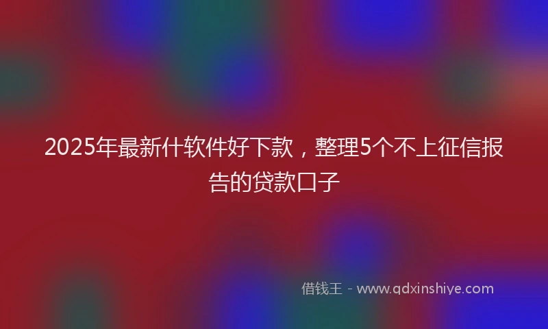 2025年最新什软件好下款，整理5个不上征信报告的贷款口子