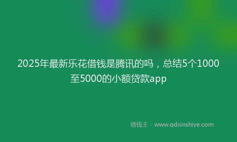 2025年最新乐花借钱是腾讯的吗，总结5个1000至5000的小额贷款app