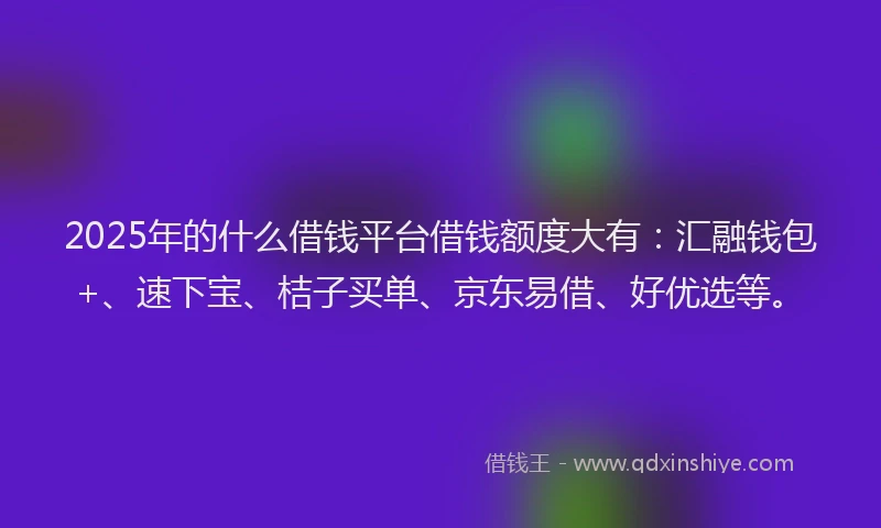 2025年的什么借钱平台借钱额度大有：汇融钱包+、速下宝、桔子买单、京东易借、好优选等。