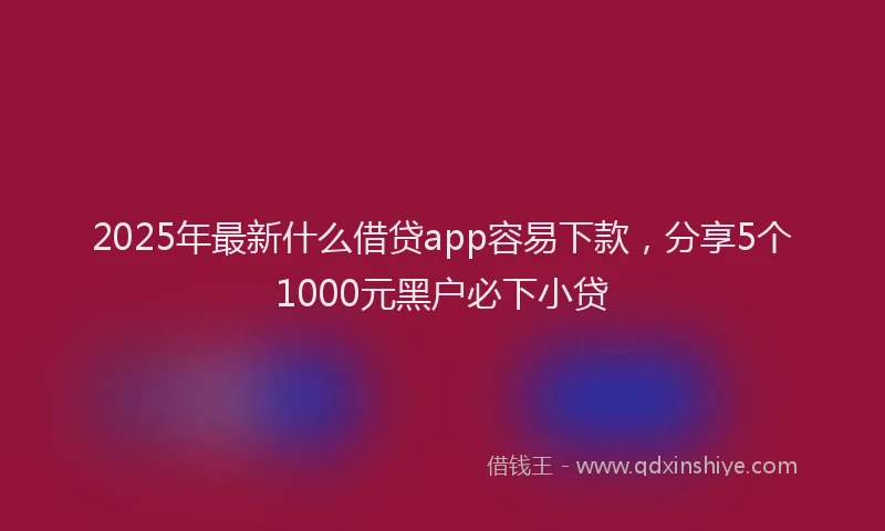 2025年最新什么借贷app容易下款，分享5个1000元黑户必下小贷