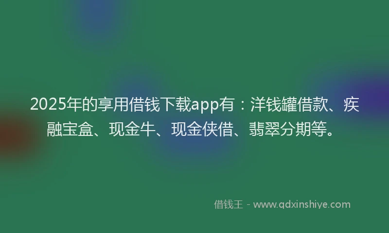 2025年的享用借钱下载app有：洋钱罐借款、疾融宝盒、现金牛、现金侠借、翡翠分期等。