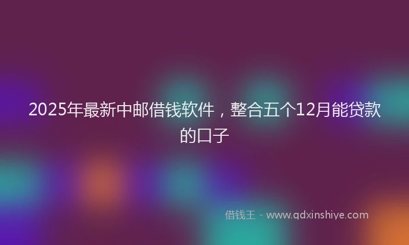2025年最新中邮借钱软件，整合五个12月能贷款的口子