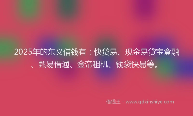 2025年的东义借钱有：快贷易、现金易贷宝盒融、甄易借通、金帝租机、钱袋快易等。