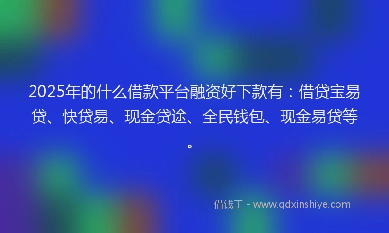 2025年的什么借款平台融资好下款有：借贷宝易贷、快贷易、现金贷途、全民钱包、现金易贷等。