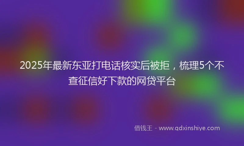 2025年最新东亚打电话核实后被拒，梳理5个不查征信好下款的网贷平台