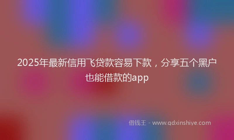 2025年最新信用飞贷款容易下款，分享五个黑户也能借款的app