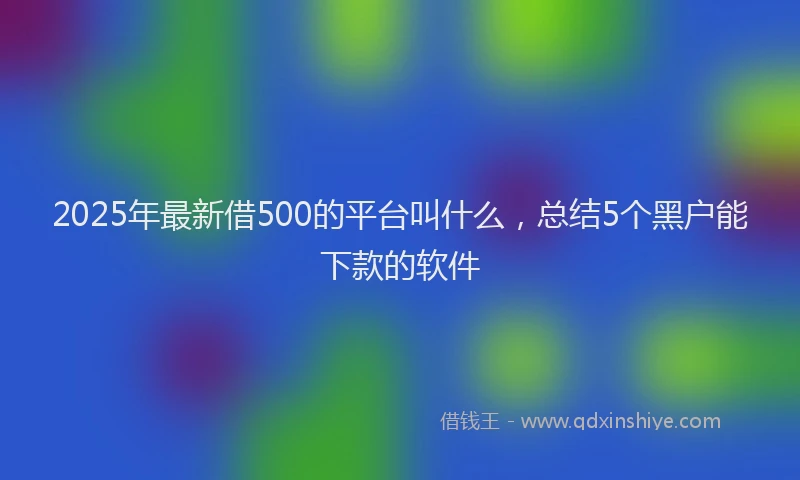 2025年最新借500的平台叫什么，总结5个黑户能下款的软件