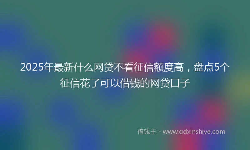 2025年最新什么网贷不看征信额度高，盘点5个征信花了可以借钱的网贷口子