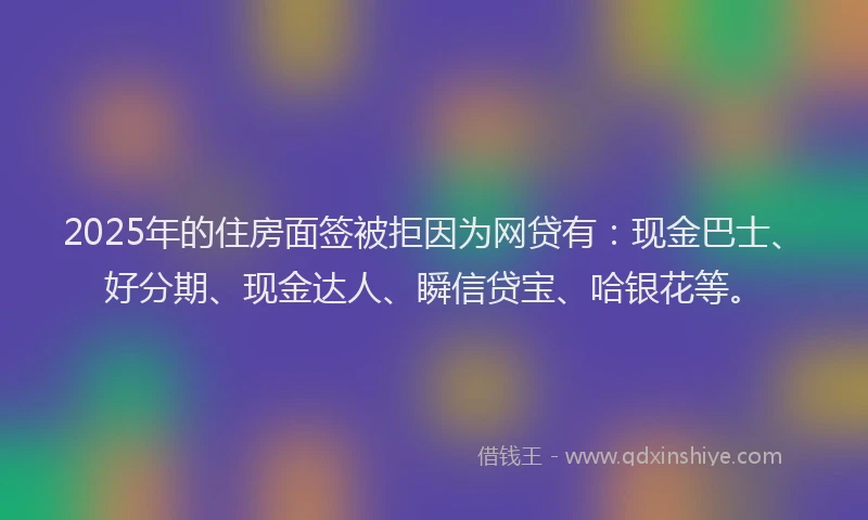 2025年的住房面签被拒因为网贷有：现金巴士、好分期、现金达人、瞬信贷宝、哈银花等。