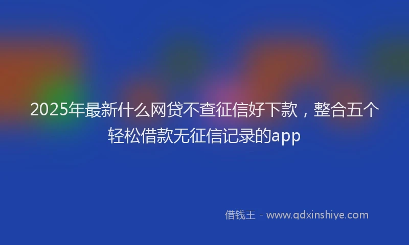 2025年最新什么网贷不查征信好下款，整合五个轻松借款无征信记录的app