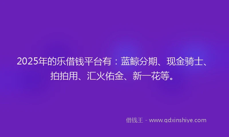 2025年的乐借钱平台有：蓝鲸分期、现金骑士、拍拍用、汇火佑金、新一花等。