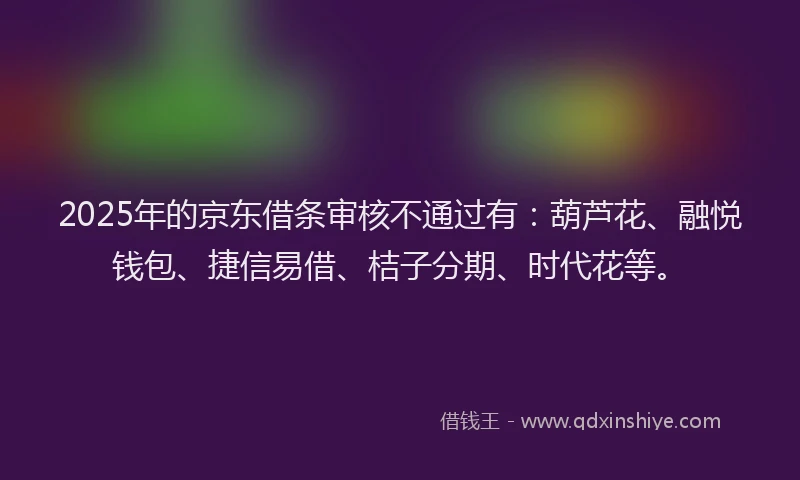 2025年的京东借条审核不通过有：葫芦花、融悦钱包、捷信易借、桔子分期、时代花等。