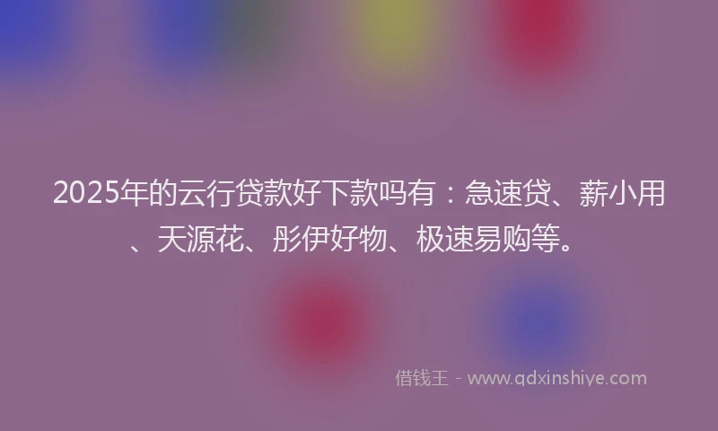 2025年的云行贷款好下款吗有：急速贷、薪小用、天源花、彤伊好物、极速易购等。