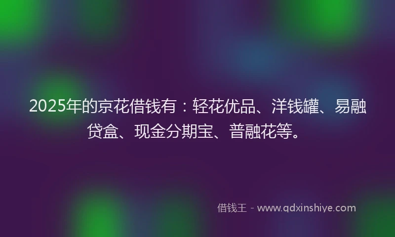 2025年的京花借钱有：轻花优品、洋钱罐、易融贷盒、现金分期宝、普融花等。