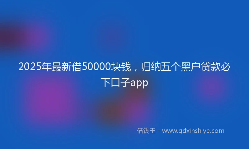 2025年最新借50000块钱，归纳五个黑户贷款必下口子app