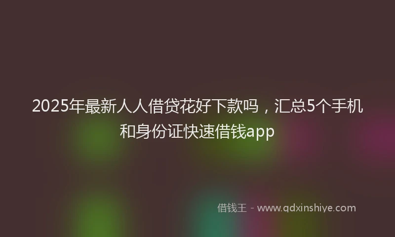 2025年最新人人借贷花好下款吗，汇总5个手机和身份证快速借钱app