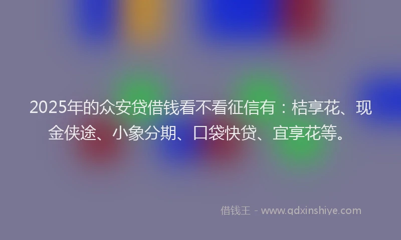 2025年的众安贷借钱看不看征信有：桔享花、现金侠途、小象分期、口袋快贷、宜享花等。