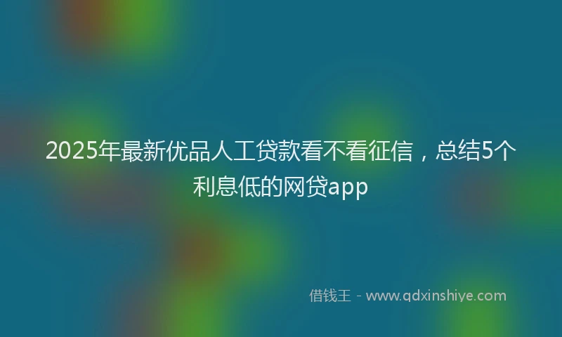 2025年最新优品人工贷款看不看征信，总结5个利息低的网贷app