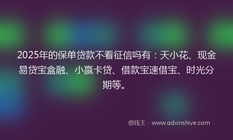 2025年的保单贷款不看征信吗有：天小花、现金易贷宝盒融、小赢卡贷、借款宝速借宝、时光分期等。