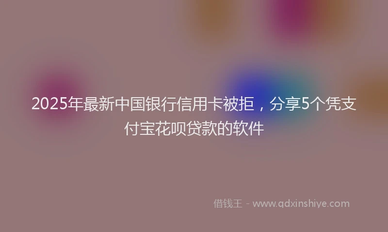 2025年最新中国银行信用卡被拒，分享5个凭支付宝花呗贷款的软件