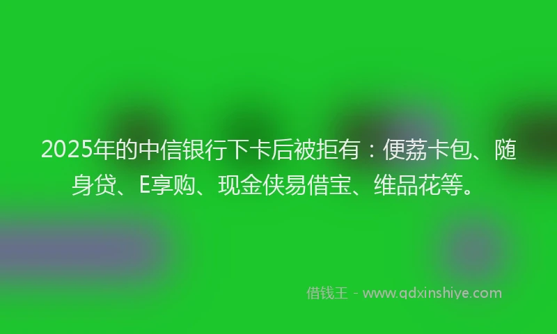 2025年的中信银行下卡后被拒有：便荔卡包、随身贷、E享购、现金侠易借宝、维品花等。