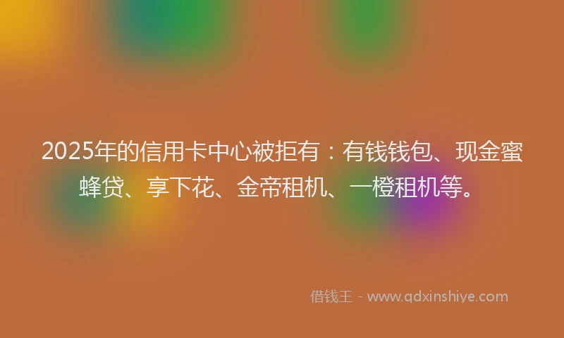 2025年的信用卡中心被拒有：有钱钱包、现金蜜蜂贷、享下花、金帝租机、一橙租机等。