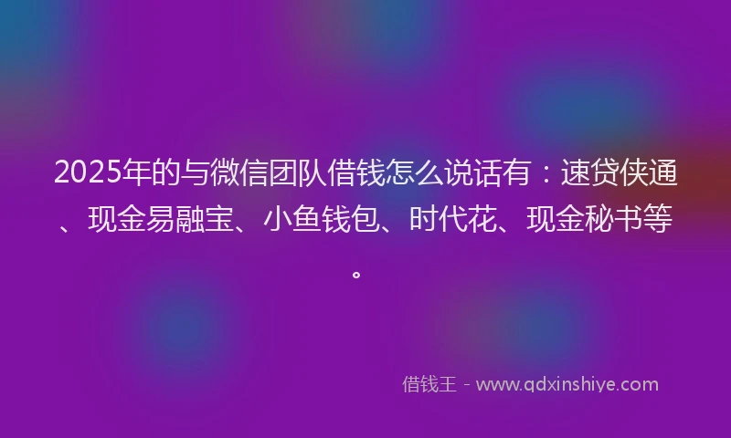 2025年的与微信团队借钱怎么说话有：速贷侠通、现金易融宝、小鱼钱包、时代花、现金秘书等。