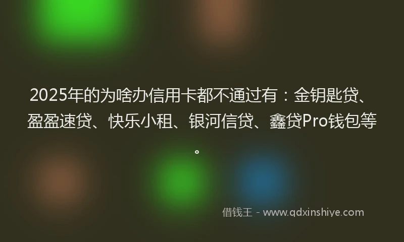 2025年的为啥办信用卡都不通过有：金钥匙贷、盈盈速贷、快乐小租、银河信贷、鑫贷Pro钱包等。