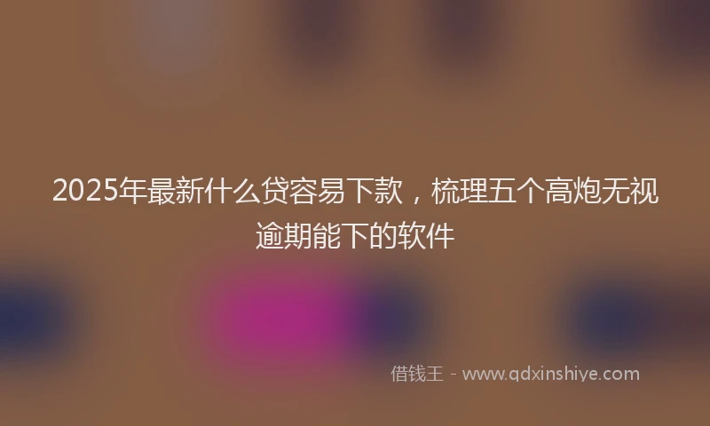 2025年最新什么贷容易下款，梳理五个高炮无视逾期能下的软件