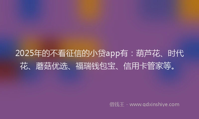 2025年的不看征信的小贷app有：葫芦花、时代花、蘑菇优选、福瑞钱包宝、信用卡管家等。