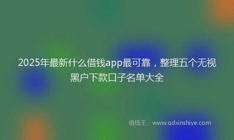 2025年最新什么借钱app最可靠，整理五个无视黑户下款口子名单大全