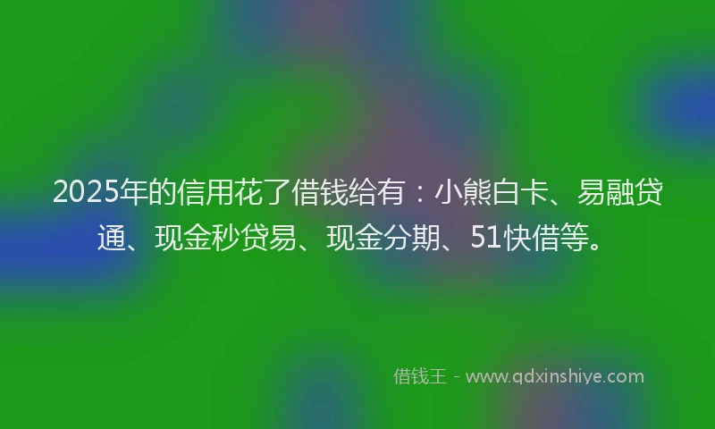 2025年的信用花了借钱给有：小熊白卡、易融贷通、现金秒贷易、现金分期、51快借等。