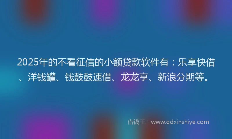 2025年的不看征信的小额贷款软件有：乐享快借、洋钱罐、钱鼓鼓速借、龙龙享、新浪分期等。