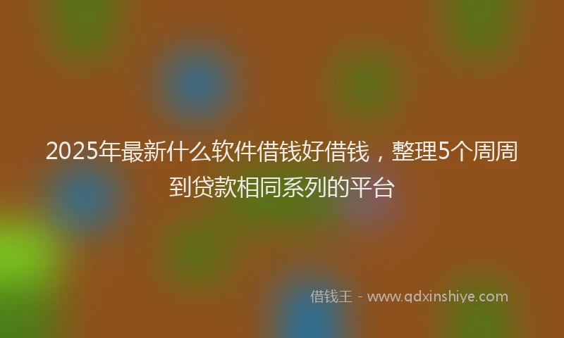 2025年最新什么软件借钱好借钱，整理5个周周到贷款相同系列的平台