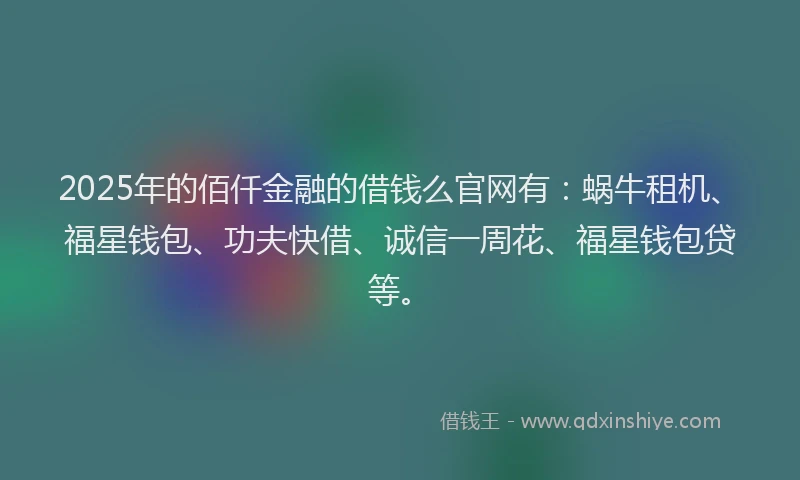 2025年的佰仟金融的借钱么官网有：蜗牛租机、福星钱包、功夫快借、诚信一周花、福星钱包贷等。