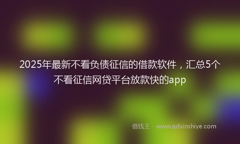 2025年最新不看负债征信的借款软件，汇总5个不看征信网贷平台放款快的app