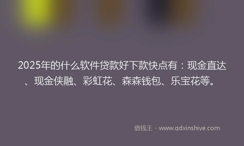 2025年的什么软件贷款好下款快点有：现金直达、现金侠融、彩虹花、森森钱包、乐宝花等。