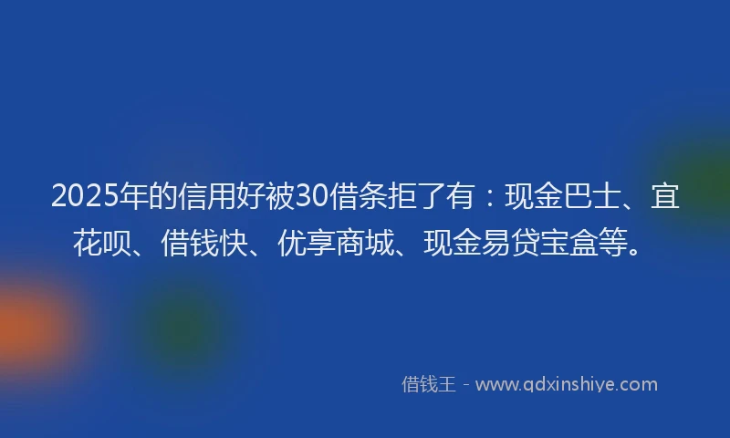 2025年的信用好被30借条拒了有：现金巴士、宜花呗、借钱快、优享商城、现金易贷宝盒等。