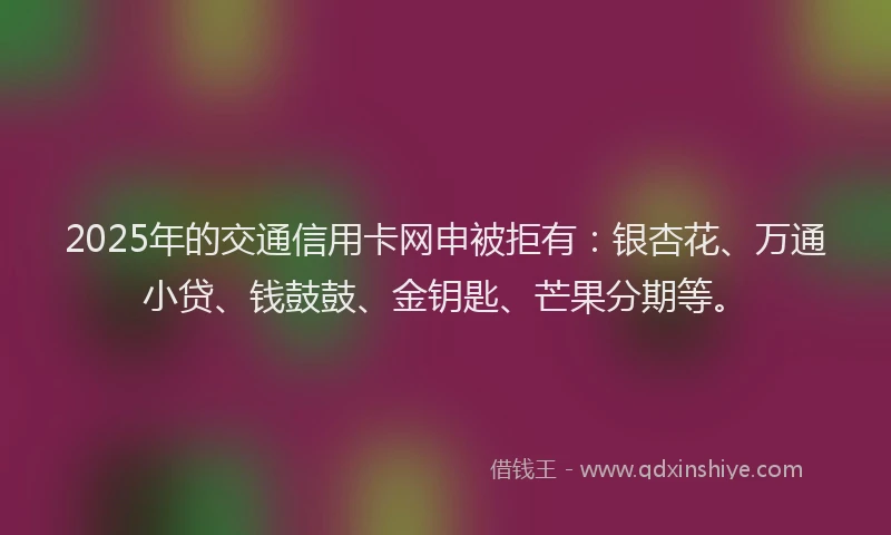 2025年的交通信用卡网申被拒有：银杏花、万通小贷、钱鼓鼓、金钥匙、芒果分期等。