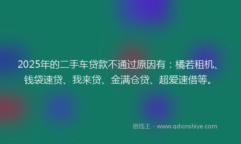 2025年的二手车贷款不通过原因有：橘若租机、钱袋速贷、我来贷、金满仓贷、超爱速借等。