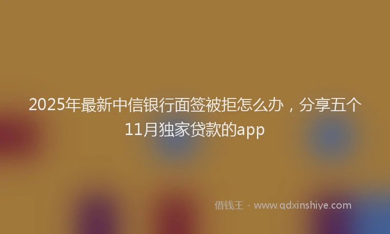 2025年最新中信银行面签被拒怎么办，分享五个11月独家贷款的app
