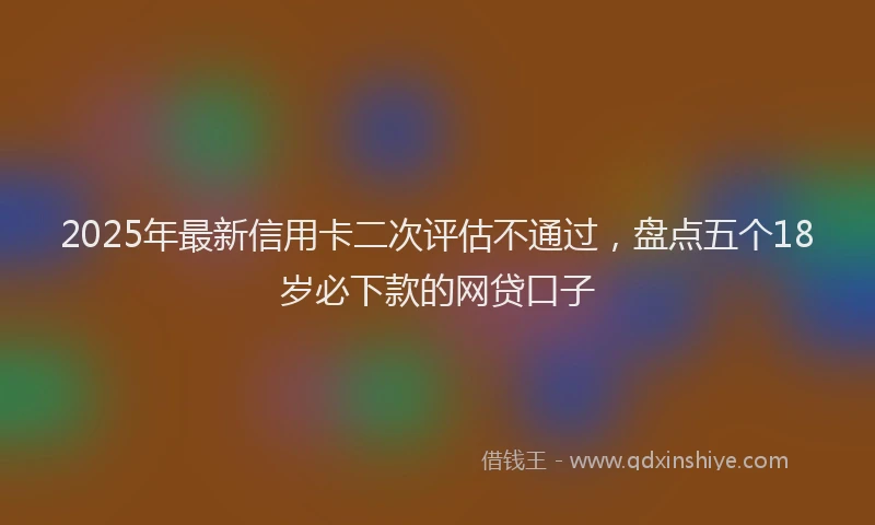 2025年最新信用卡二次评估不通过，盘点五个18岁必下款的网贷口子