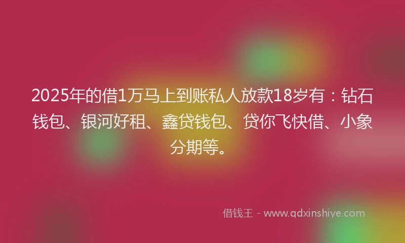 2025年的借1万马上到账私人放款18岁有：钻石钱包、银河好租、鑫贷钱包、贷你飞快借、小象分期等。