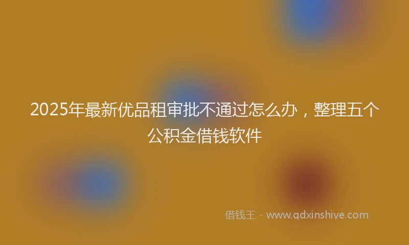 2025年最新优品租审批不通过怎么办，整理五个公积金借钱软件