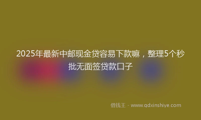 2025年最新中邮现金贷容易下款嘛，整理5个秒批无面签贷款口子