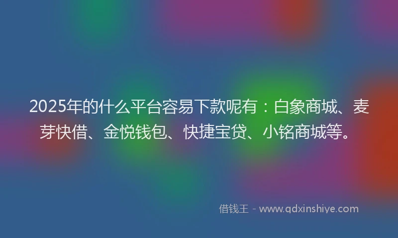 2025年的什么平台容易下款呢有：白象商城、麦芽快借、金悦钱包、快捷宝贷、小铭商城等。