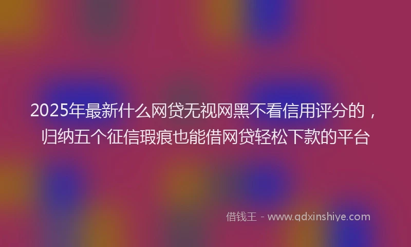 2025年最新什么网贷无视网黑不看信用评分的，归纳五个征信瑕疵也能借网贷轻松下款的平台