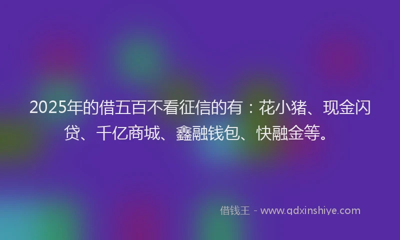 2025年的借五百不看征信的有：花小猪、现金闪贷、千亿商城、鑫融钱包、快融金等。