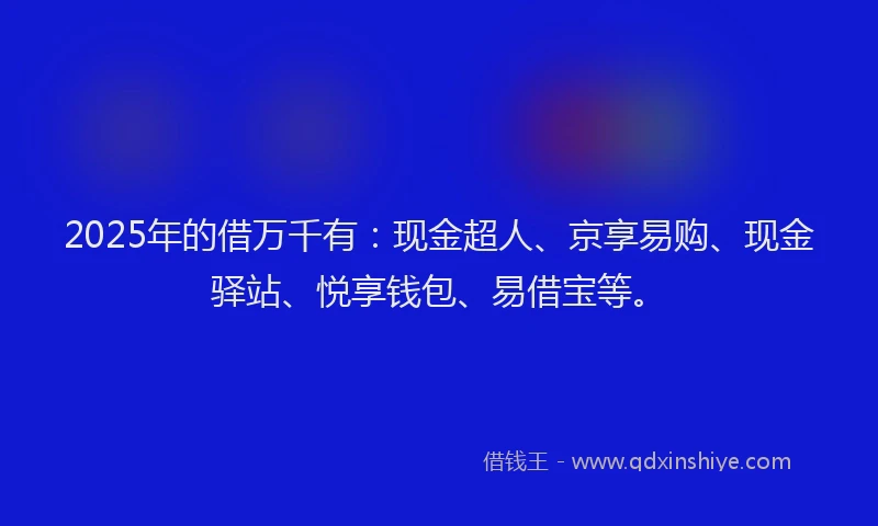 2025年的借万千有：现金超人、京享易购、现金驿站、悦享钱包、易借宝等。